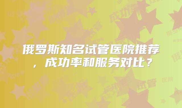 俄罗斯知名试管医院推荐，成功率和服务对比？
