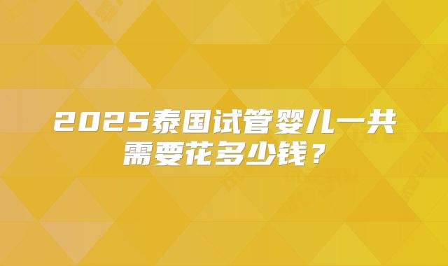 2025泰国试管婴儿一共需要花多少钱？