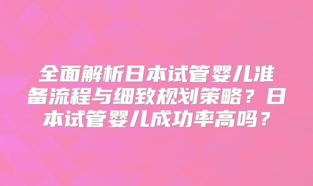 全面解析日本试管婴儿准备流程与细致规划策略？日本试管婴儿成功率高吗？