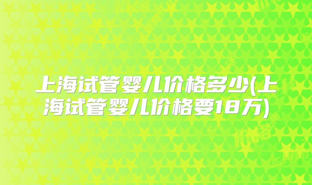 上海试管婴儿价格多少(上海试管婴儿价格要18万)