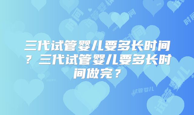 三代试管婴儿要多长时间?三代试管婴儿要多长时间做完?