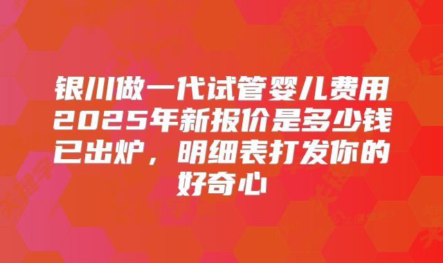银川做一代试管婴儿费用2025年新报价是多少钱已出炉,明细表打发你的好奇心