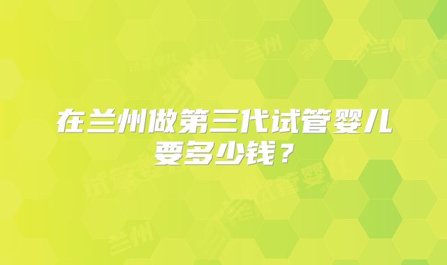 在兰州做第三代试管婴儿要多少钱？