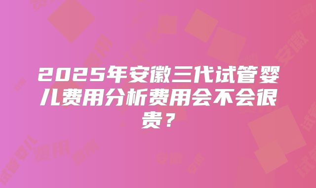 2025年安徽三代试管婴儿费用分析费用会不会很贵?
