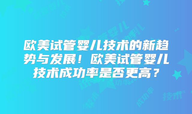 欧美试管婴儿技术的新趋势与发展！欧美试管婴儿技术成功率是否更高？