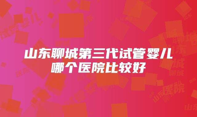 山东聊城第三代试管婴儿哪个医院比较好