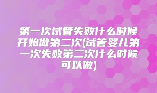 第一次试管失败什么时候开始做第二次(试管婴儿第一次失败第二次什么时候可以做)