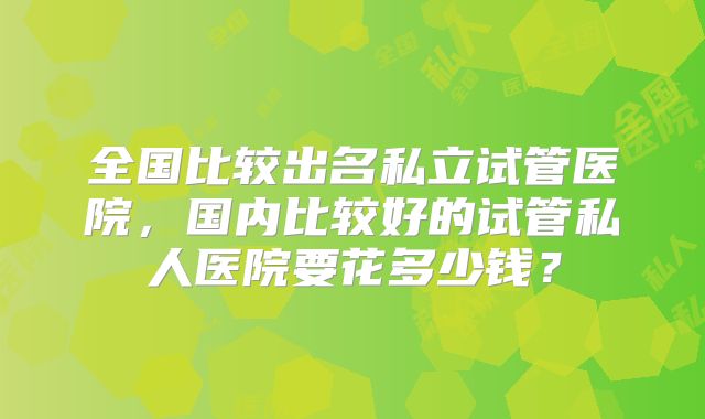 全国比较出名私立试管医院,国内比较好的试管私人医院要花多少钱?