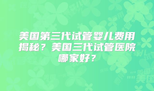 美国第三代试管婴儿费用揭秘?美国三代试管医院哪家好?