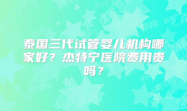 泰国三代试管婴儿机构哪家好?杰特宁医院费用贵吗?