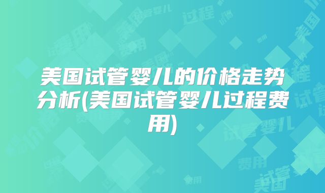 美国试管婴儿的价格走势分析(美国试管婴儿过程费用)