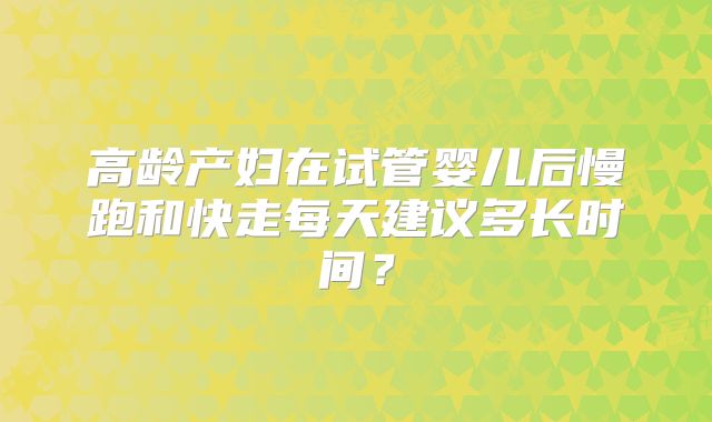 高龄产妇在试管婴儿后慢跑和快走每天建议多长时间?