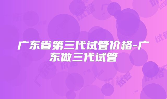 广东省第三代试管价格-广东做三代试管