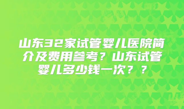 山东32家试管婴儿医院简介及费用参考？山东试管婴儿多少钱一次？？