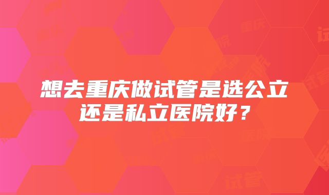 想去重庆做试管是选公立还是私立医院好?