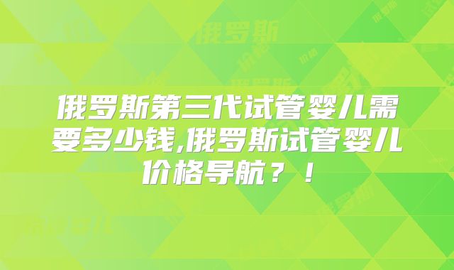 俄罗斯第三代试管婴儿需要多少钱,俄罗斯试管婴儿价格导航?!