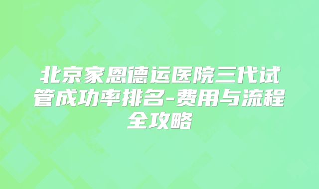 北京家恩德运医院三代试管成功率排名-费用与流程全攻略