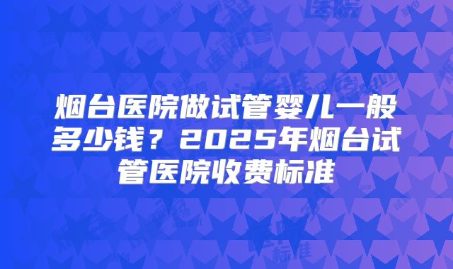 烟台医院做试管婴儿一般多少钱？2025年烟台试管医院收费标准