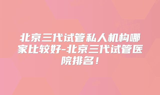 北京三代试管私人机构哪家比较好-北京三代试管医院排名!