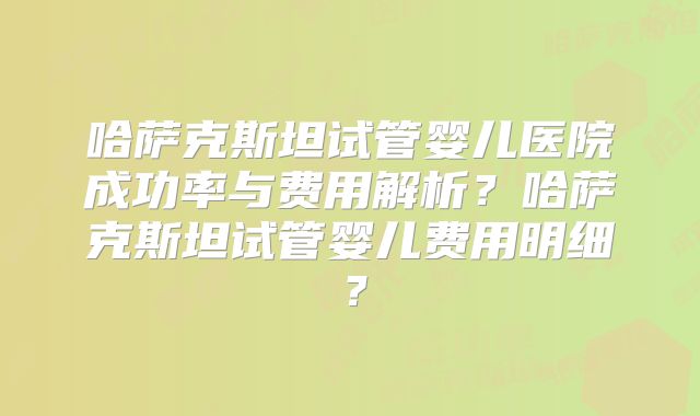 哈萨克斯坦试管婴儿医院成功率与费用解析?哈萨克斯坦试管婴儿费用明细?