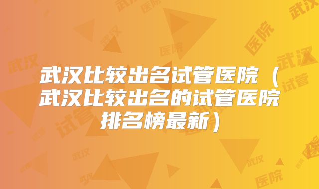 武汉比较出名试管医院（武汉比较出名的试管医院排名榜最新）