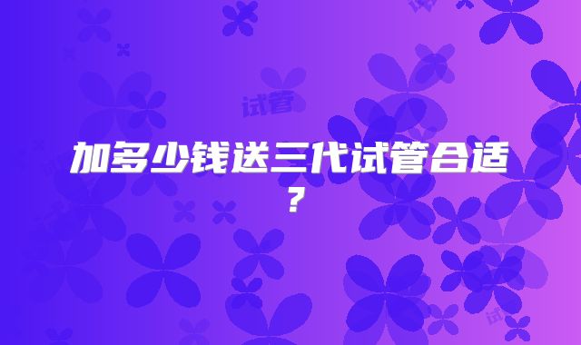 加多少钱送三代试管合适？