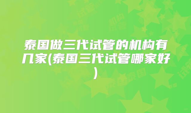 泰国做三代试管的机构有几家(泰国三代试管哪家好)