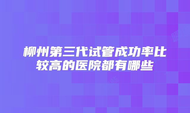 柳州第三代试管成功率比较高的医院都有哪些