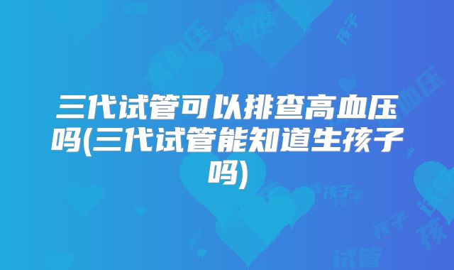三代试管可以排查高血压吗(三代试管能知道生孩子吗)
