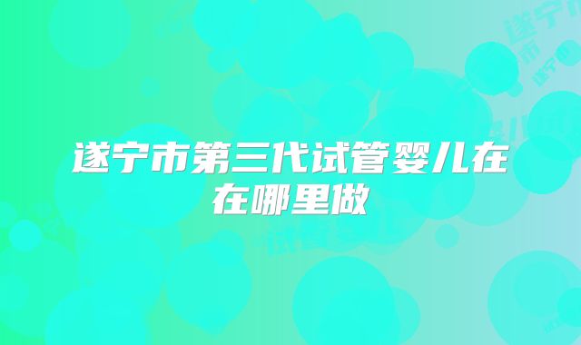 遂宁市第三代试管婴儿在在哪里做