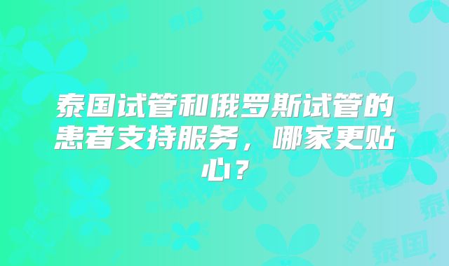 泰国试管和俄罗斯试管的患者支持服务,哪家更贴心?