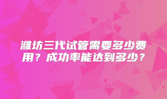 潍坊三代试管需要多少费用？成功率能达到多少？
