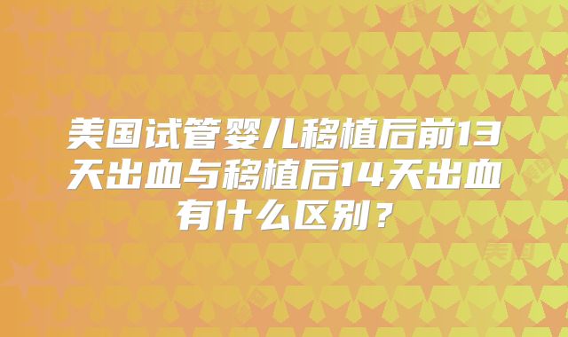 美国试管婴儿移植后前13天出血与移植后14天出血有什么区别？