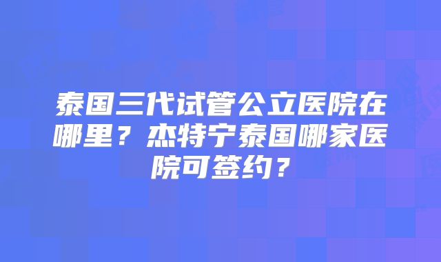 泰国三代试管公立医院在哪里?杰特宁泰国哪家医院可签约?