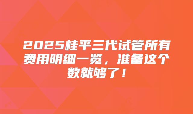 2025桂平三代试管所有费用明细一览，准备这个数就够了！