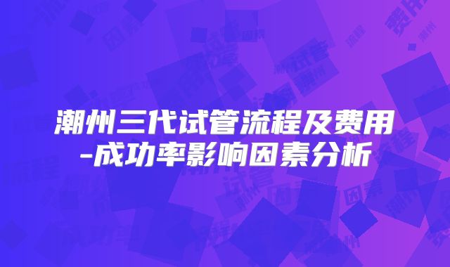 潮州三代试管流程及费用-成功率影响因素分析