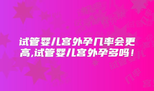 试管婴儿宫外孕几率会更高,试管婴儿宫外孕多吗!