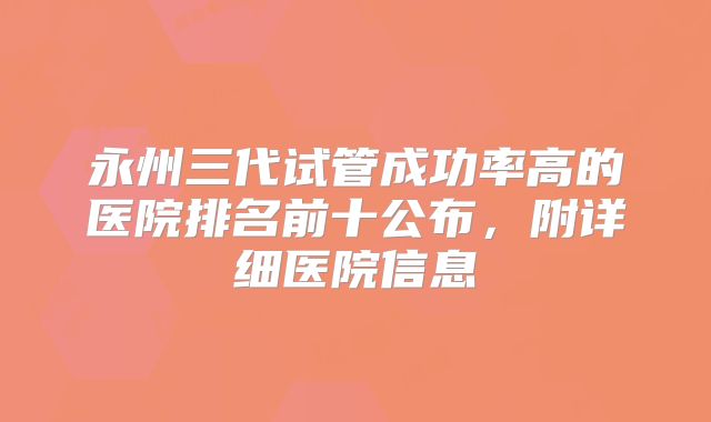 永州三代试管成功率高的医院排名前十公布,附详细医院信息