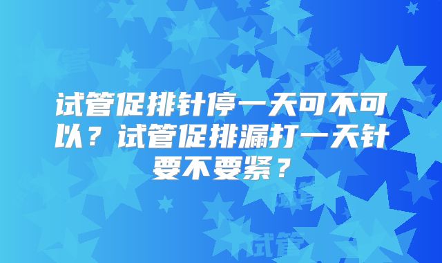 试管促排针停一天可不可以?试管促排漏打一天针要不要紧?