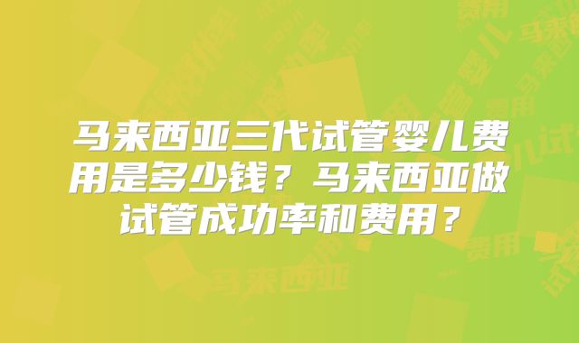 马来西亚三代试管婴儿费用是多少钱？马来西亚做试管成功率和费用？