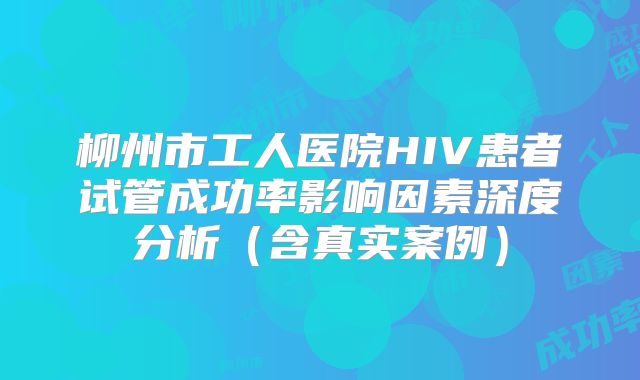 柳州市工人医院HIV患者试管成功率影响因素深度分析（含真实案例）