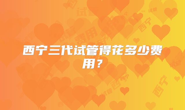 西宁三代试管得花多少费用？