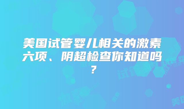 美国试管婴儿相关的激素六项、阴超检查你知道吗?