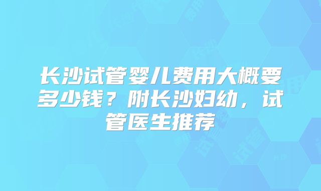 长沙试管婴儿费用大概要多少钱?附长沙妇幼,试管医生推荐