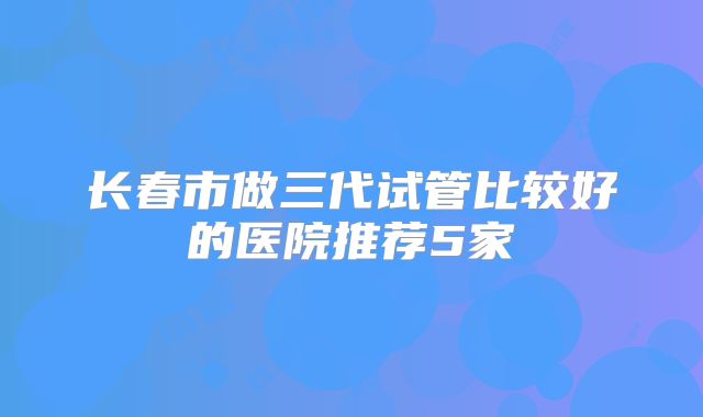 长春市做三代试管比较好的医院推荐5家