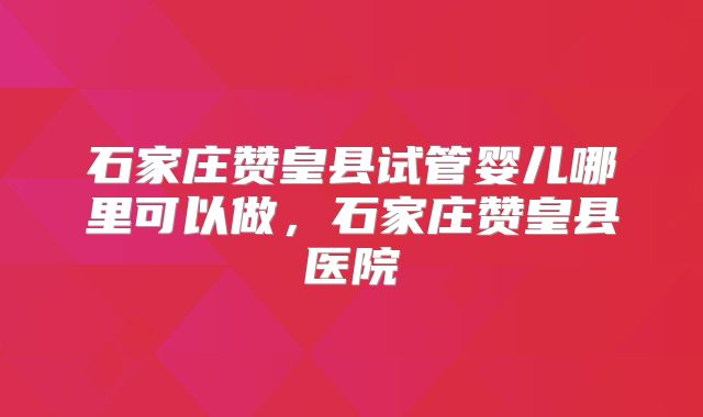 石家庄赞皇县试管婴儿哪里可以做,石家庄赞皇县医院