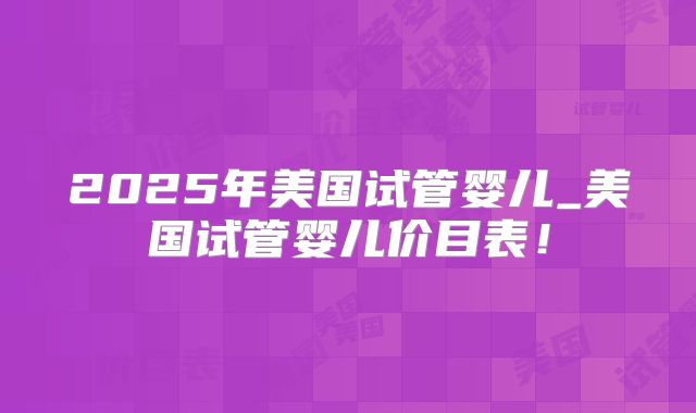 2025年美国试管婴儿_美国试管婴儿价目表!