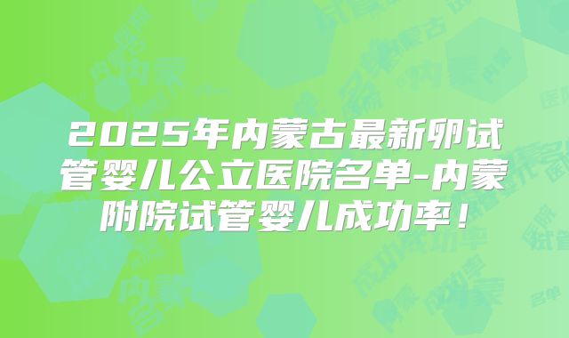 2025年内蒙古最新卵试管婴儿公立医院名单-内蒙附院试管婴儿成功率！