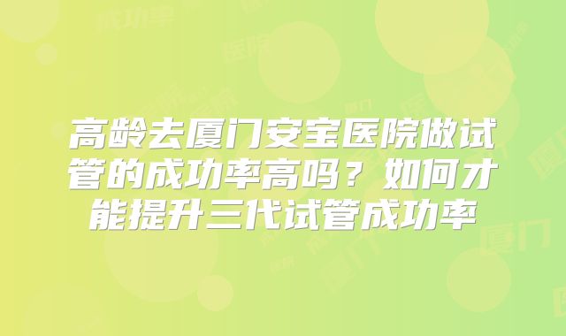 高龄去厦门安宝医院做试管的成功率高吗？如何才能提升三代试管成功率