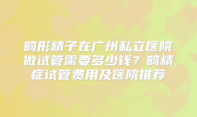 畸形精子在广州私立医院做试管需要多少钱?畸精症试管费用及医院推荐